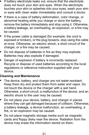  If battery electrolyte leaks out, ensure that the electrolyte does not touch your skin and eyes. When the electrolyte touches your skin or splashes into your eyes, wash your skin or eyes with clean water immediately and consult a doctor.  If there is a case of battery deformation, color change, or abnormal heating while you charge or store the battery, remove the battery immediately and stop using it. Otherwise, a battery leakage, an overheating, an explosion, or a fire may be caused.  If the power cable is damaged (for example, the cord is exposed or broken), or the plug loosens, stop using the cable at once. Otherwise, an electric shock, a short circuit of the charger, or a fire may be caused.  Do not dispose of batteries in fire as they may explode. Batteries may also explode if damaged.  Danger of explosion if battery is incorrectly replaced. Recycle or dispose of used batteries according to the local regulations or reference instruction supplied with your device. Cleaning and Maintenance  The device, battery, and charger are not water-resistant. Keep them dry and protect them from water and vapor. Do not touch the device or the charger with a wet hand. Otherwise, a short circuit, a malfunction of the device, and an electric shock to the user may be caused.  Do not place your device, battery, and charger in places where they can get damaged because of collision. Otherwise, a battery leakage, a device malfunction, an overheating, a fire, or an explosion may be caused.  Do not place magnetic storage media such as magnetic cards and floppy disks near the device. Radiation from the device may erase the information stored on them. 21 