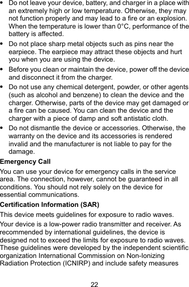  Do not leave your device, battery, and charger in a place with an extremely high or low temperature. Otherwise, they may not function properly and may lead to a fire or an explosion. When the temperature is lower than 0°C, performance of the battery is affected.  Do not place sharp metal objects such as pins near the earpiece. The earpiece may attract these objects and hurt you when you are using the device.  Before you clean or maintain the device, power off the device and disconnect it from the charger.  Do not use any chemical detergent, powder, or other agents (such as alcohol and benzene) to clean the device and the charger. Otherwise, parts of the device may get damaged or a fire can be caused. You can clean the device and the charger with a piece of damp and soft antistatic cloth.  Do not dismantle the device or accessories. Otherwise, the warranty on the device and its accessories is rendered invalid and the manufacturer is not liable to pay for the damage. Emergency Call You can use your device for emergency calls in the service area. The connection, however, cannot be guaranteed in all conditions. You should not rely solely on the device for essential communications. Certification Information (SAR) This device meets guidelines for exposure to radio waves. Your device is a low-power radio transmitter and receiver. As recommended by international guidelines, the device is designed not to exceed the limits for exposure to radio waves. These guidelines were developed by the independent scientific organization International Commission on Non-Ionizing Radiation Protection (ICNIRP) and include safety measures 22 
