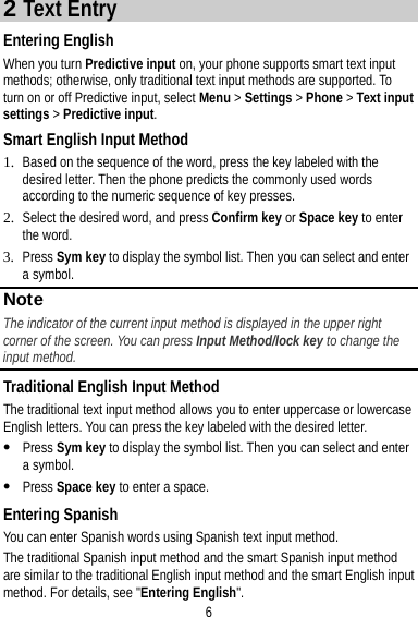 6 2 Text Entry Entering English When you turn Predictive input on, your phone supports smart text input methods; otherwise, only traditional text input methods are supported. To turn on or off Predictive input, select Menu &gt; Settings &gt; Phone &gt; Text input settings &gt; Predictive input. Smart English Input Method 1. Based on the sequence of the word, press the key labeled with the desired letter. Then the phone predicts the commonly used words according to the numeric sequence of key presses. 2. Select the desired word, and press Confirm key or Space key to enter the word. 3. Press Sym key to display the symbol list. Then you can select and enter a symbol. Note The indicator of the current input method is displayed in the upper right corner of the screen. You can press Input Method/lock key to change the input method. Traditional English Input Method The traditional text input method allows you to enter uppercase or lowercase English letters. You can press the key labeled with the desired letter.  Press Sym key to display the symbol list. Then you can select and enter a symbol.  Press Space key to enter a space. Entering Spanish You can enter Spanish words using Spanish text input method. The traditional Spanish input method and the smart Spanish input method are similar to the traditional English input method and the smart English input method. For details, see &quot;Entering English&quot;. 