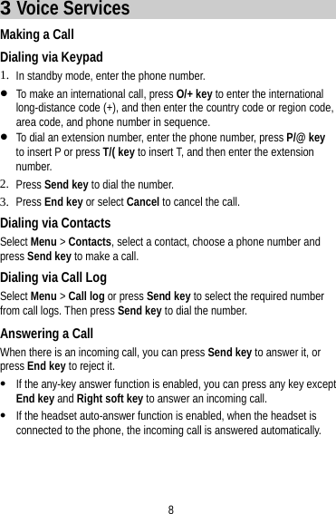 8 3 Voice Services Making a Call Dialing via Keypad 1. In standby mode, enter the phone number.  To make an international call, press O/+ key to enter the international long-distance code (+), and then enter the country code or region code, area code, and phone number in sequence.  To dial an extension number, enter the phone number, press P/@ key to insert P or press T/( key to insert T, and then enter the extension number. 2. Press Send key to dial the number. 3. Press End key or select Cancel to cancel the call. Dialing via Contacts Select Menu &gt; Contacts, select a contact, choose a phone number and press Send key to make a call. Dialing via Call Log Select Menu &gt; Call log or press Send key to select the required number from call logs. Then press Send key to dial the number. Answering a Call When there is an incoming call, you can press Send key to answer it, or press End key to reject it.  If the any-key answer function is enabled, you can press any key except End key and Right soft key to answer an incoming call.  If the headset auto-answer function is enabled, when the headset is connected to the phone, the incoming call is answered automatically. 