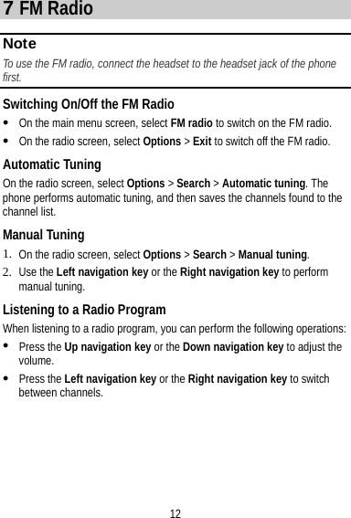 12 7 FM Radio About This Ch apter Note To use the FM radio, connect the headset to the headset jack of the phone first.  Switching On/Off the FM Radio  On the main menu screen, select FM radio to switch on the FM radio.  On the radio screen, select Options &gt; Exit to switch off the FM radio. Automatic Tuning On the radio screen, select Options &gt; Search &gt; Automatic tuning. The phone performs automatic tuning, and then saves the channels found to the channel list. Manual Tuning 1. On the radio screen, select Options &gt; Search &gt; Manual tuning. 2. Use the Left navigation key or the Right navigation key to perform manual tuning. Listening to a Radio Program When listening to a radio program, you can perform the following operations:  Press the Up navigation key or the Down navigation key to adjust the volume.  Press the Left navigation key or the Right navigation key to switch between channels. 