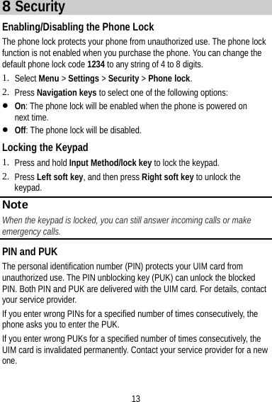 13 8 Security Enabling/Disabling the Phone Lock The phone lock protects your phone from unauthorized use. The phone lock function is not enabled when you purchase the phone. You can change the default phone lock code 1234 to any string of 4 to 8 digits. 1. Select Menu &gt; Settings &gt; Security &gt; Phone lock. 2. Press Navigation keys to select one of the following options:  On: The phone lock will be enabled when the phone is powered on next time.  Off: The phone lock will be disabled. Locking the Keypad 1. Press and hold Input Method/lock key to lock the keypad. 2. Press Left soft key, and then press Right soft key to unlock the keypad. Note When the keypad is locked, you can still answer incoming calls or make emergency calls. PIN and PUK The personal identification number (PIN) protects your UIM card from unauthorized use. The PIN unblocking key (PUK) can unlock the blocked PIN. Both PIN and PUK are delivered with the UIM card. For details, contact your service provider. If you enter wrong PINs for a specified number of times consecutively, the phone asks you to enter the PUK. If you enter wrong PUKs for a specified number of times consecutively, the UIM card is invalidated permanently. Contact your service provider for a new one. 