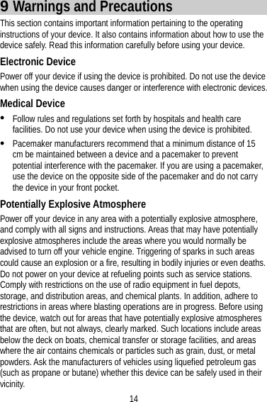 14 9 Warnings and Precautions This section contains important information pertaining to the operating instructions of your device. It also contains information about how to use the device safely. Read this information carefully before using your device. Electronic Device Power off your device if using the device is prohibited. Do not use the device when using the device causes danger or interference with electronic devices. Medical Device  Follow rules and regulations set forth by hospitals and health care facilities. Do not use your device when using the device is prohibited.  Pacemaker manufacturers recommend that a minimum distance of 15 cm be maintained between a device and a pacemaker to prevent potential interference with the pacemaker. If you are using a pacemaker, use the device on the opposite side of the pacemaker and do not carry the device in your front pocket. Potentially Explosive Atmosphere Power off your device in any area with a potentially explosive atmosphere, and comply with all signs and instructions. Areas that may have potentially explosive atmospheres include the areas where you would normally be advised to turn off your vehicle engine. Triggering of sparks in such areas could cause an explosion or a fire, resulting in bodily injuries or even deaths. Do not power on your device at refueling points such as service stations. Comply with restrictions on the use of radio equipment in fuel depots, storage, and distribution areas, and chemical plants. In addition, adhere to restrictions in areas where blasting operations are in progress. Before using the device, watch out for areas that have potentially explosive atmospheres that are often, but not always, clearly marked. Such locations include areas below the deck on boats, chemical transfer or storage facilities, and areas where the air contains chemicals or particles such as grain, dust, or metal powders. Ask the manufacturers of vehicles using liquefied petroleum gas (such as propane or butane) whether this device can be safely used in their vicinity. 
