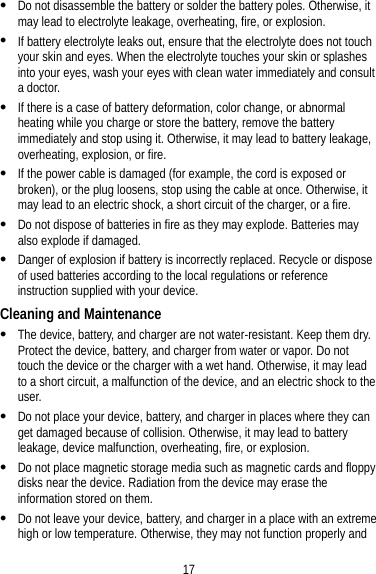 17  Do not disassemble the battery or solder the battery poles. Otherwise, it may lead to electrolyte leakage, overheating, fire, or explosion.  If battery electrolyte leaks out, ensure that the electrolyte does not touch your skin and eyes. When the electrolyte touches your skin or splashes into your eyes, wash your eyes with clean water immediately and consult a doctor.  If there is a case of battery deformation, color change, or abnormal heating while you charge or store the battery, remove the battery immediately and stop using it. Otherwise, it may lead to battery leakage, overheating, explosion, or fire.  If the power cable is damaged (for example, the cord is exposed or broken), or the plug loosens, stop using the cable at once. Otherwise, it may lead to an electric shock, a short circuit of the charger, or a fire.  Do not dispose of batteries in fire as they may explode. Batteries may also explode if damaged.  Danger of explosion if battery is incorrectly replaced. Recycle or dispose of used batteries according to the local regulations or reference instruction supplied with your device. Cleaning and Maintenance  The device, battery, and charger are not water-resistant. Keep them dry. Protect the device, battery, and charger from water or vapor. Do not touch the device or the charger with a wet hand. Otherwise, it may lead to a short circuit, a malfunction of the device, and an electric shock to the user.  Do not place your device, battery, and charger in places where they can get damaged because of collision. Otherwise, it may lead to battery leakage, device malfunction, overheating, fire, or explosion.  Do not place magnetic storage media such as magnetic cards and floppy disks near the device. Radiation from the device may erase the information stored on them.  Do not leave your device, battery, and charger in a place with an extreme high or low temperature. Otherwise, they may not function properly and 