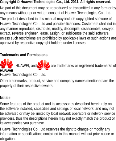  Copyright © Huawei Technologies Co., Ltd. 2011. All rights reserved. No part of this document may be reproduced or transmitted in any form or by any means without prior written consent of Huawei Technologies Co., Ltd. The product described in this manual may include copyrighted software of Huawei Technologies Co., Ltd and possible licensors. Customers shall not in any manner reproduce, distribute, modify, decompile, disassemble, decrypt, extract, reverse engineer, lease, assign, or sublicense the said software, unless such restrictions are prohibited by applicable laws or such actions are approved by respective copyright holders under licenses.  Trademarks and Permissions , HUAWEI, and are trademarks or registered trademarks of Huawei Technologies Co., Ltd. Other trademarks, product, service and company names mentioned are the property of their respective owners.  Notice Some features of the product and its accessories described herein rely on the software installed, capacities and settings of local network, and may not be activated or may be limited by local network operators or network service providers, thus the descriptions herein may not exactly match the product or its accessories you purchase. Huawei Technologies Co., Ltd reserves the right to change or modify any information or specifications contained in this manual without prior notice or obligation. 