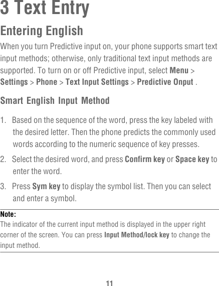 113 Text EntryEntering EnglishWhen you turn Predictive input on, your phone supports smart text input methods; otherwise, only traditional text input methods are supported. To turn on or off Predictive input, select Menu &gt; Settings &gt; Phone &gt; Text Input Settings &gt; Predictive Onput .Smart English Input Method1.  Based on the sequence of the word, press the key labeled with the desired letter. Then the phone predicts the commonly used words according to the numeric sequence of key presses.2.  Select the desired word, and press Confirm key or Space key to enter the word.3. Press Sym key to display the symbol list. Then you can select and enter a symbol.Note:  The indicator of the current input method is displayed in the upper right corner of the screen. You can press Input Method/lock key to change the input method.