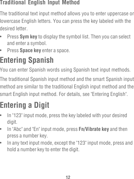 12Traditional English Input MethodThe traditional text input method allows you to enter uppercase or lowercase English letters. You can press the key labeled with the desired letter.•   Press Sym key to display the symbol list. Then you can select and enter a symbol.•   Press Space key enter a space.Entering SpanishYou can enter Spanish words using Spanish text input methods.The traditional Spanish input method and the smart Spanish input method are similar to the traditional English input method and the smart English input method. For details, see &quot;Entering English&quot;.Entering a Digit•   In &quot;123&quot; input mode, press the key labeled with your desired digit.•   In &quot;Abc&quot; and &quot;En&quot; input mode, press Fn/Vibrate key and then press a number key. •   In any text input mode, except the &quot;123&quot; input mode, press and hold a number key to enter the digit.