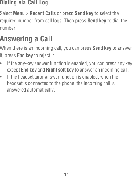 14Dialing via Call LogSelect Menu &gt; Recent Calls or press Send key to select the required number from call logs. Then press Send key to dial the numberAnswering a CallWhen there is an incoming call, you can press Send key to answer it, press End key to reject it.•   If the any-key answer function is enabled, you can press any key except End key and Right soft key to answer an incoming call.•   If the headset auto-answer function is enabled, when the headset is connected to the phone, the incoming call is answered automatically.