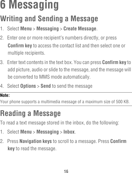 166 MessagingWriting and Sending a Message1. Select Menu &gt; Messaging &gt; Create Message.2.  Enter one or more recipient’s numbers directly, or press Confirm key to access the contact list and then select one or multiple recipients.3.  Enter text contents in the text box. You can press Confirm key to add picture, audio or slide to the message, and the message will be converted to MMS mode automatically.4. Select Options &gt; Send to send the messageNote:  Your phone supports a multimedia message of a maximum size of 500 KB.Reading a MessageTo read a text message stored in the inbox, do the following:1. Select Menu &gt; Messaging &gt; Inbox.2. Press Navigation keys to scroll to a message. Press Confirm key to read the message.