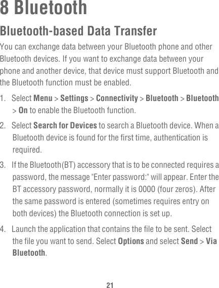 218 BluetoothBluetooth-based Data TransferYou can exchange data between your Bluetooth phone and other Bluetooth devices. If you want to exchange data between your phone and another device, that device must support Bluetooth and the Bluetooth function must be enabled.1. Select Menu &gt; Settings &gt; Connectivity &gt; Bluetooth &gt; Bluetooth &gt; On to enable the Bluetooth function.2. Select Search for Devices to search a Bluetooth device. When a Bluetooth device is found for the first time, authentication is required.3.  If the Bluetooth(BT) accessory that is to be connected requires a password, the message &quot;Enter password:&quot; will appear. Enter the BT accessory password, normally it is 0000 (four zeros). After the same password is entered (sometimes requires entry on both devices) the Bluetooth connection is set up.4.  Launch the application that contains the file to be sent. Select the file you want to send. Select Options and select Send &gt; Via Bluetooth.