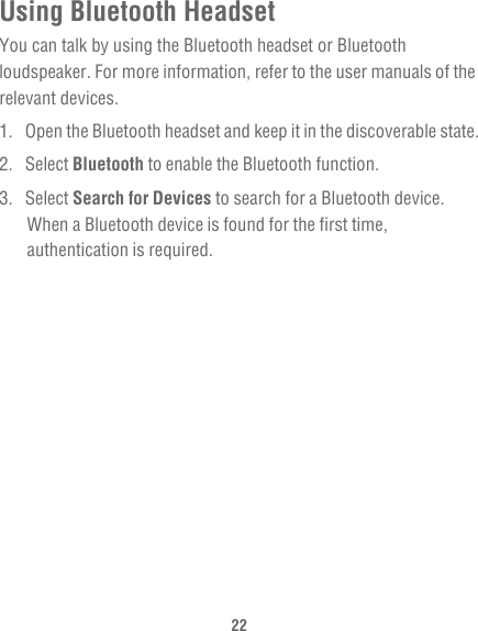 22Using Bluetooth HeadsetYou can talk by using the Bluetooth headset or Bluetooth loudspeaker. For more information, refer to the user manuals of the relevant devices.1.  Open the Bluetooth headset and keep it in the discoverable state.2. Select Bluetooth to enable the Bluetooth function.3. Select Search for Devices to search for a Bluetooth device. When a Bluetooth device is found for the first time, authentication is required.