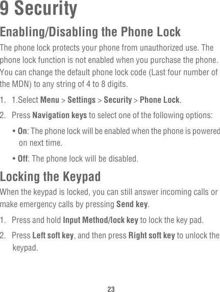 239 SecurityEnabling/Disabling the Phone LockThe phone lock protects your phone from unauthorized use. The phone lock function is not enabled when you purchase the phone. You can change the default phone lock code (Last four number of the MDN) to any string of 4 to 8 digits.1. 1.Select Menu &gt; Settings &gt; Security &gt; Phone Lock.2. Press Navigation keys to select one of the following options:• On: The phone lock will be enabled when the phone is powered on next time.• Off: The phone lock will be disabled.Locking the KeypadWhen the keypad is locked, you can still answer incoming calls or make emergency calls by pressing Send key.1. Press and hold Input Method/lock key to lock the key pad.2. Press Left soft key, and then press Right soft key to unlock the keypad.
