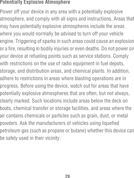 29Potentially Explosive AtmospherePower off your device in any area with a potentially explosive atmosphere, and comply with all signs and instructions. Areas that may have potentially explosive atmospheres include the areas where you would normally be advised to turn off your vehicle engine. Triggering of sparks in such areas could cause an explosion or a fire, resulting in bodily injuries or even deaths. Do not power on your device at refueling points such as service stations. Comply with restrictions on the use of radio equipment in fuel depots, storage, and distribution areas, and chemical plants. In addition, adhere to restrictions in areas where blasting operations are in progress. Before using the device, watch out for areas that have potentially explosive atmospheres that are often, but not always, clearly marked. Such locations include areas below the deck on boats, chemical transfer or storage facilities, and areas where the air contains chemicals or particles such as grain, dust, or metal powders. Ask the manufacturers of vehicles using liquefied petroleum gas (such as propane or butane) whether this device can be safely used in their vicinity.