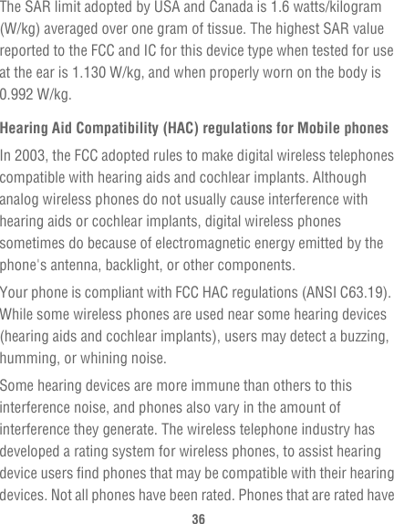 36The SAR limit adopted by USA and Canada is 1.6 watts/kilogram (W/kg) averaged over one gram of tissue. The highest SAR value reported to the FCC and IC for this device type when tested for use at the ear is 1.130 W/kg, and when properly worn on the body is 0.992 W/kg.Hearing Aid Compatibility (HAC) regulations for Mobile phonesIn 2003, the FCC adopted rules to make digital wireless telephones compatible with hearing aids and cochlear implants. Although analog wireless phones do not usually cause interference with hearing aids or cochlear implants, digital wireless phones sometimes do because of electromagnetic energy emitted by the phone&apos;s antenna, backlight, or other components.Your phone is compliant with FCC HAC regulations (ANSI C63.19).  While some wireless phones are used near some hearing devices (hearing aids and cochlear implants), users may detect a buzzing, humming, or whining noise.Some hearing devices are more immune than others to this interference noise, and phones also vary in the amount of interference they generate. The wireless telephone industry has developed a rating system for wireless phones, to assist hearing device users find phones that may be compatible with their hearing devices. Not all phones have been rated. Phones that are rated have 