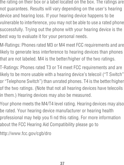 37the rating on their box or a label located on the box. The ratings are not guarantees. Results will vary depending on the user&apos;s hearing device and hearing loss. If your hearing device happens to be vulnerable to interference, you may not be able to use a rated phone successfully. Trying out the phone with your hearing device is the best way to evaluate it for your personal needs.M-Ratings: Phones rated M3 or M4 meet FCC requirements and are likely to generate less interference to hearing devices than phones that are not labeled. M4 is the better/higher of the two ratings.T-Ratings: Phones rated T3 or T4 meet FCC requirements and are likely to be more usable with a hearing device’s telecoil (“T Switch” or “Telephone Switch”) than unrated phones. T4 is the better/higher of the two ratings. (Note that not all hearing devices have telecoils in them.) Hearing devices may also be measured.Your phone meets the M4/T4 level rating. Hearing devices may also be rated. Your hearing device manufacturer or hearing health professional may help you fi nd this rating. For more information about the FCC Hearing Aid Compatibility please go tohttp://www.fcc.gov/cgb/dro