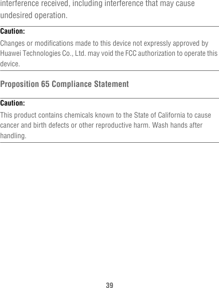 39interference received, including interference that may cause undesired operation.Caution:  Changes or modifications made to this device not expressly approved by Huawei Technologies Co., Ltd. may void the FCC authorization to operate this device.Proposition 65 Compliance StatementCaution:  This product contains chemicals known to the State of California to cause cancer and birth defects or other reproductive harm. Wash hands after handling.