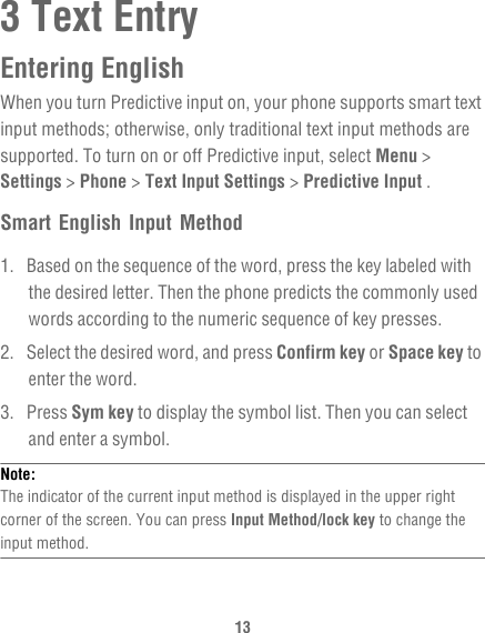 133 Text EntryEntering EnglishWhen you turn Predictive input on, your phone supports smart text input methods; otherwise, only traditional text input methods are supported. To turn on or off Predictive input, select Menu &gt; Settings &gt; Phone &gt; Text Input Settings &gt; Predictive Input .Smart English Input Method1.  Based on the sequence of the word, press the key labeled with the desired letter. Then the phone predicts the commonly used words according to the numeric sequence of key presses.2.  Select the desired word, and press Confirm key or Space key to enter the word.3. Press Sym key to display the symbol list. Then you can select and enter a symbol.Note:  The indicator of the current input method is displayed in the upper right corner of the screen. You can press Input Method/lock key to change the input method.