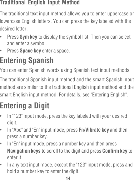 14Traditional English Input MethodThe traditional text input method allows you to enter uppercase or lowercase English letters. You can press the key labeled with the desired letter.•   Press Sym key to display the symbol list. Then you can select and enter a symbol.•   Press Space key enter a space.Entering SpanishYou can enter Spanish words using Spanish text input methods.The traditional Spanish input method and the smart Spanish input method are similar to the traditional English input method and the smart English input method. For details, see &quot;Entering English&quot;.Entering a Digit•   In &quot;123&quot; input mode, press the key labeled with your desired digit.•   In &quot;Abc&quot; and &quot;En&quot; input mode, press Fn/Vibrate key and then press a number key. •   In &quot;En&quot; input mode, press a number key and then press Navigation keys to scroll to the digit and press Confirm key to enter it.•   In any text input mode, except the &quot;123&quot; input mode, press and hold a number key to enter the digit.