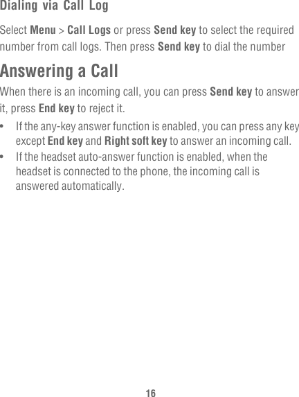 16Dialing via Call LogSelect Menu &gt; Call Logs or press Send key to select the required number from call logs. Then press Send key to dial the numberAnswering a CallWhen there is an incoming call, you can press Send key to answer it, press End key to reject it.•   If the any-key answer function is enabled, you can press any key except End key and Right soft key to answer an incoming call.•   If the headset auto-answer function is enabled, when the headset is connected to the phone, the incoming call is answered automatically.