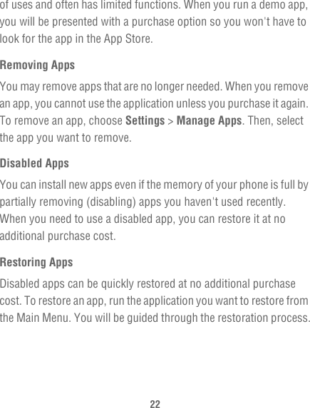 22of uses and often has limited functions. When you run a demo app, you will be presented with a purchase option so you won&apos;t have to look for the app in the App Store.Removing AppsYou may remove apps that are no longer needed. When you remove an app, you cannot use the application unless you purchase it again. To remove an app, choose Settings &gt; Manage Apps. Then, select the app you want to remove.Disabled AppsYou can install new apps even if the memory of your phone is full by partially removing (disabling) apps you haven&apos;t used recently. When you need to use a disabled app, you can restore it at no additional purchase cost.Restoring AppsDisabled apps can be quickly restored at no additional purchase cost. To restore an app, run the application you want to restore from the Main Menu. You will be guided through the restoration process.