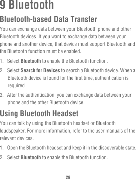 299 BluetoothBluetooth-based Data TransferYou can exchange data between your Bluetooth phone and other Bluetooth devices. If you want to exchange data between your phone and another device, that device must support Bluetooth and the Bluetooth function must be enabled.1. Select Bluetooth to enable the Bluetooth function.2. Select Search for Devices to search a Bluetooth device. When a Bluetooth device is found for the first time, authentication is required.3.  After the authentication, you can exchange data between your phone and the other Bluetooth device.Using Bluetooth HeadsetYou can talk by using the Bluetooth headset or Bluetooth loudspeaker. For more information, refer to the user manuals of the relevant devices.1.  Open the Bluetooth headset and keep it in the discoverable state.2. Select Bluetooth to enable the Bluetooth function.