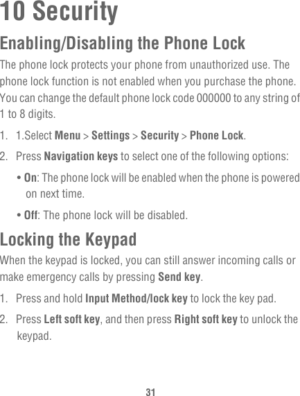 3110 SecurityEnabling/Disabling the Phone LockThe phone lock protects your phone from unauthorized use. The phone lock function is not enabled when you purchase the phone. You can change the default phone lock code 000000 to any string of 1 to 8 digits.1. 1.Select Menu &gt; Settings &gt; Security &gt; Phone Lock.2. Press Navigation keys to select one of the following options:• On: The phone lock will be enabled when the phone is powered on next time.• Off: The phone lock will be disabled.Locking the KeypadWhen the keypad is locked, you can still answer incoming calls or make emergency calls by pressing Send key.1. Press and hold Input Method/lock key to lock the key pad.2. Press Left soft key, and then press Right soft key to unlock the keypad.