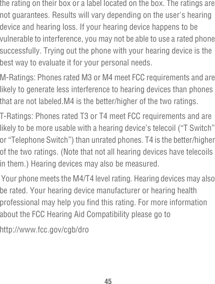 45the rating on their box or a label located on the box. The ratings are not guarantees. Results will vary depending on the user&apos;s hearing device and hearing loss. If your hearing device happens to be vulnerable to interference, you may not be able to use a rated phone successfully. Trying out the phone with your hearing device is the best way to evaluate it for your personal needs.M-Ratings: Phones rated M3 or M4 meet FCC requirements and are likely to generate less interference to hearing devices than phones that are not labeled.M4 is the better/higher of the two ratings.T-Ratings: Phones rated T3 or T4 meet FCC requirements and are likely to be more usable with a hearing device’s telecoil (“T Switch” or “Telephone Switch”) than unrated phones. T4 is the better/higher of the two ratings. (Note that not all hearing devices have telecoils in them.) Hearing devices may also be measured.  Your phone meets the M4/T4 level rating. Hearing devices may also be rated. Your hearing device manufacturer or hearing health professional may help you find this rating. For more information about the FCC Hearing Aid Compatibility please go tohttp://www.fcc.gov/cgb/dro