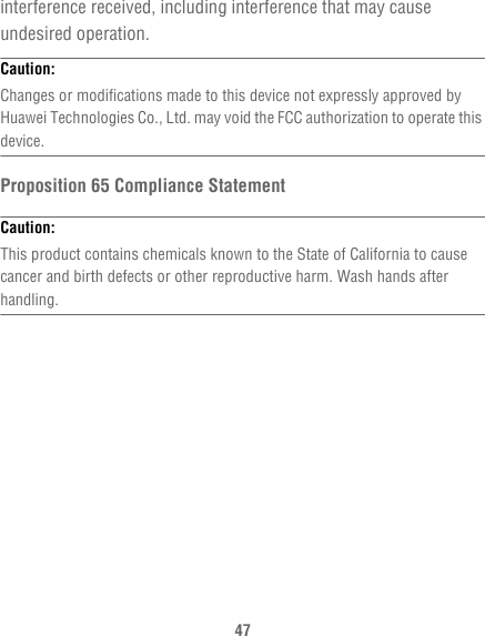 47interference received, including interference that may cause undesired operation.Caution:  Changes or modifications made to this device not expressly approved by Huawei Technologies Co., Ltd. may void the FCC authorization to operate this device.Proposition 65 Compliance StatementCaution:  This product contains chemicals known to the State of California to cause cancer and birth defects or other reproductive harm. Wash hands after handling.