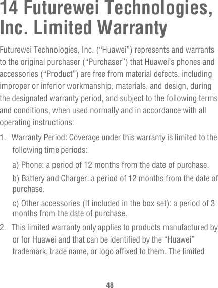 4814 Futurewei Technologies, Inc. Limited WarrantyFuturewei Technologies, Inc. (“Huawei”) represents and warrants to the original purchaser (“Purchaser”) that Huawei’s phones and accessories (“Product”) are free from material defects, including improper or inferior workmanship, materials, and design, during the designated warranty period, and subject to the following terms and conditions, when used normally and in accordance with all operating instructions:1.  Warranty Period: Coverage under this warranty is limited to the following time periods:a) Phone: a period of 12 months from the date of purchase.b) Battery and Charger: a period of 12 months from the date of purchase.c) Other accessories (If included in the box set): a period of 3 months from the date of purchase.2.  This limited warranty only applies to products manufactured by or for Huawei and that can be identified by the “Huawei” trademark, trade name, or logo affixed to them. The limited 