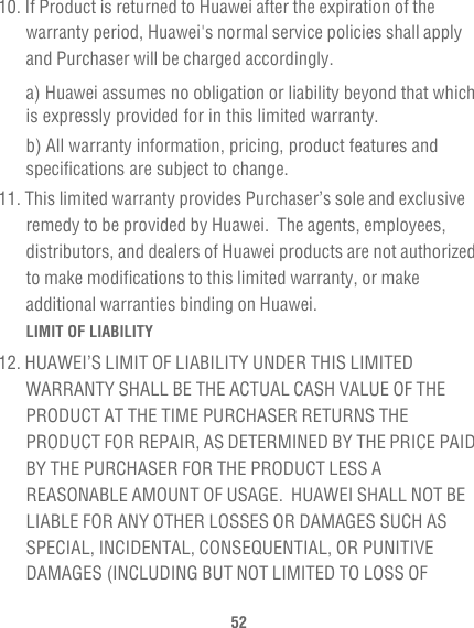 5210. If Product is returned to Huawei after the expiration of the warranty period, Huawei&apos;s normal service policies shall apply and Purchaser will be charged accordingly.a) Huawei assumes no obligation or liability beyond that which is expressly provided for in this limited warranty. b) All warranty information, pricing, product features and specifications are subject to change.11. This limited warranty provides Purchaser’s sole and exclusive remedy to be provided by Huawei.  The agents, employees, distributors, and dealers of Huawei products are not authorized to make modifications to this limited warranty, or make additional warranties binding on Huawei.LIMIT OF LIABILITY12. HUAWEI’S LIMIT OF LIABILITY UNDER THIS LIMITED WARRANTY SHALL BE THE ACTUAL CASH VALUE OF THE PRODUCT AT THE TIME PURCHASER RETURNS THE PRODUCT FOR REPAIR, AS DETERMINED BY THE PRICE PAID BY THE PURCHASER FOR THE PRODUCT LESS A REASONABLE AMOUNT OF USAGE.  HUAWEI SHALL NOT BE LIABLE FOR ANY OTHER LOSSES OR DAMAGES SUCH AS SPECIAL, INCIDENTAL, CONSEQUENTIAL, OR PUNITIVE DAMAGES (INCLUDING BUT NOT LIMITED TO LOSS OF 