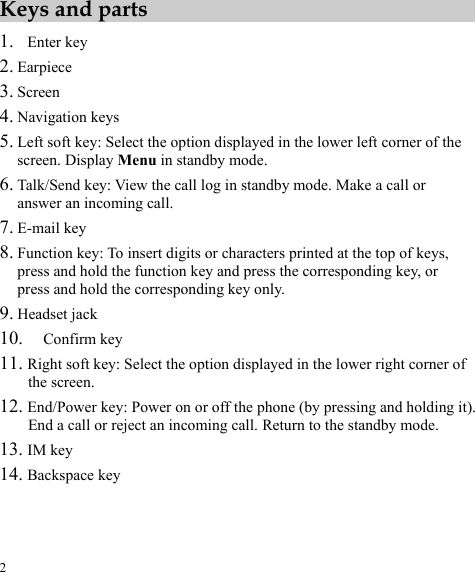 2 Keys and parts 1. Enter key 2. Earpiece 3. Screen 4. Navigation keys 5. Left soft key: Select the option displayed in the lower left corner of the screen. Display Menu in standby mode. 6. Talk/Send key: View the call log in standby mode. Make a call or answer an incoming call. 7. E-mail key 8. Function key: To insert digits or characters printed at the top of keys, press and hold the function key and press the corresponding key, or press and hold the corresponding key only. 9. Headset jack 10. Confirm key 11. Right soft key: Select the option displayed in the lower right corner of the screen. 12. End/Power key: Power on or off the phone (by pressing and holding it). End a call or reject an incoming call. Return to the standby mode. 13. IM key 14. Backspace key 