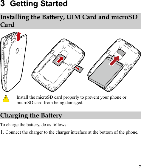 3  Getting Started Installing the Battery, UIM Card and microSD Card   Install the microSD card properly to prevent your phone or microSD card from being damaged. Charging the Battery To charge the battery, do as follows: 1. Connect the charger to the charger interface at the bottom of the phone. 7 