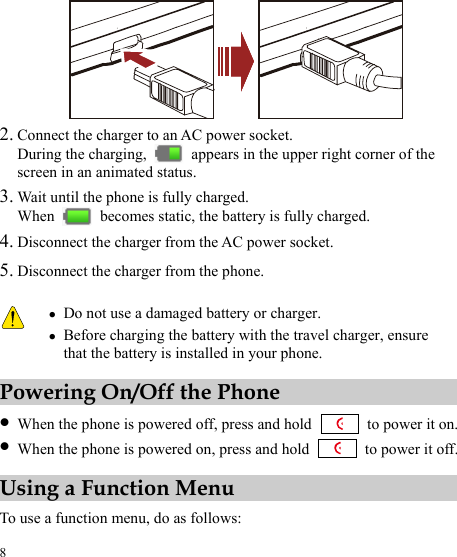  8  2. Connect the charger to an AC power socket. During the charging,    appears in the upper right corner of the screen in an animated status. 3. Wait until the phone is fully charged. When    becomes static, the battery is fully charged. 4. Disconnect the charger from the AC power socket. 5. Disconnect the charger from the phone.  z Do not use a damaged battery or charger. z Before charging the battery with the travel charger, ensure that the battery is installed in your phone. Powering On/Off the Phone z When the phone is powered off, press and hold    to power it on. z When the phone is powered on, press and hold    to power it off. Using a Function Menu To use a function menu, do as follows: 