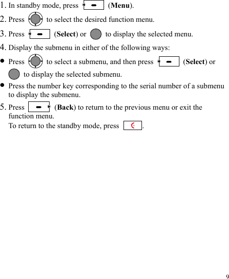 1. In standby mode, press   (Menu). 2. Press    to select the desired function menu. 3. Press   (Select) or    to display the selected menu. 4. Display the submenu in either of the following ways: z Press    to select a submenu, and then press   (Select) or   to display the selected submenu. z Press the number key corresponding to the serial number of a submenu to display the submenu. 5. Press   (Back) to return to the previous menu or exit the function menu. To return to the standby mode, press  . 9 