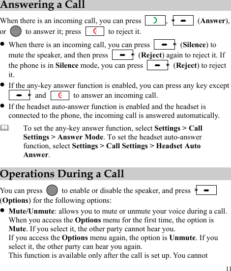  11 Answering a Call When there is an incoming call, you can press  ,   (Answer), or    to answer it; press   to reject it. z When there is an incoming call, you can press   (Silence) to mute the speaker, and then press   (Reject) again to reject it. If the phone is in Silence mode, you can press   (Reject) to reject it. z If the any-key answer function is enabled, you can press any key except  and    to answer an incoming call. z If the headset auto-answer function is enabled and the headset is connected to the phone, the incoming call is answered automatically. To set the any-key answer function, select Settings &gt; Call Settings &gt; Answer Mode. To set the headset auto-answer function, select Settings &gt; Call Settings &gt; Headset Auto Answer.  Operations During a Call You can press    to enable or disable the speaker, and press   (Options) for the following options: z Mute/Unmute: allows you to mute or unmute your voice during a call. When you access the Options menu for the first time, the option is Mute. If you select it, the other party cannot hear you. If you access the Options menu again, the option is Unmute. If you select it, the other party can hear you again. This function is available only after the call is set up. You cannot 