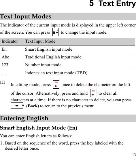  13 5  Text Entry Text Input Modes The indicator of the current input mode is displayed in the upper left corner of the screen. You can press    to change the input mode. Indicator  Text Input Mode En  Smart English input mode Abc  Traditional English input mode 123  Number input mode …  Indonesian text input mode (TBD)   In editing mode, press    once to delete the character on the left of the cursor. Alternatively, press and hold   to clear all characters at a time. If there is no character to delete, you can press  (Back) to return to the previous menu. Entering English Smart English Input Mode (En) You can enter English letters as follows: 1. Based on the sequence of the word, press the key labeled with the desired letter once. 