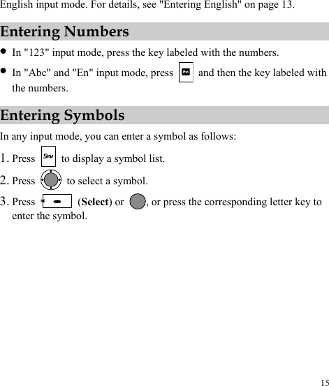  15 English input mode. For details, see &quot;Entering English&quot; on page 13. Entering Numbers z In &quot;123&quot; input mode, press the key labeled with the numbers. z In &quot;Abc&quot; and &quot;En&quot; input mode, press    and then the key labeled with the numbers. Entering Symbols In any input mode, you can enter a symbol as follows: 1. Press    to display a symbol list. 2. Press   to select a symbol. 3. Press   (Select) or  , or press the corresponding letter key to enter the symbol. 