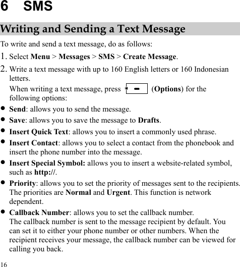  16 6  SMS Writing and Sending a Text Message To write and send a text message, do as follows: 1. Select Menu &gt; Messages &gt; SMS &gt; Create Message. 2. Write a text message with up to 160 English letters or 160 Indonesian letters. When writing a text message, press   (Options) for the following options: z Send: allows you to send the message. z Save: allows you to save the message to Drafts. z Insert Quick Text: allows you to insert a commonly used phrase. z Insert Contact: allows you to select a contact from the phonebook and insert the phone number into the message. z Insert Special Symbol: allows you to insert a website-related symbol, such as http://. z Priority: allows you to set the priority of messages sent to the recipients. The priorities are Normal and Urgent. This function is network dependent. z Callback Number: allows you to set the callback number. The callback number is sent to the message recipient by default. You can set it to either your phone number or other numbers. When the recipient receives your message, the callback number can be viewed for calling you back. 