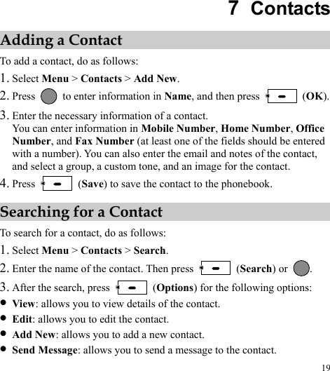 19 7  Contacts Adding a Contact To add a contact, do as follows: 1. Select Menu &gt; Contacts &gt; Add New. 2. Press    to enter information in Name, and then press   (OK). 3. Enter the necessary information of a contact. You can enter information in Mobile Number, Home Number, Office Number, and Fax Number (at least one of the fields should be entered with a number). You can also enter the email and notes of the contact, and select a group, a custom tone, and an image for the contact. 4. Press   (Save) to save the contact to the phonebook. Searching for a Contact To search for a contact, do as follows: 1. Select Menu &gt; Contacts &gt; Search. 2. Enter the name of the contact. Then press   (Search) or  . 3. After the search, press   (Options) for the following options: z View: allows you to view details of the contact. z Edit: allows you to edit the contact. z Add New: allows you to add a new contact. z Send Message: allows you to send a message to the contact. 