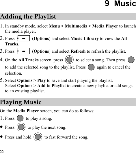  22 9  Music Adding the Playlist 1. In standby mode, select Menu &gt; Multimedia &gt; Media Player to launch the media player. 2. Press   (Options) and select Music Library to view the All Tracks. 3. Press   (Options) and select Refresh to refresh the playlist. 4. On the All Tracks screen, press    to select a song. Then press   to add the selected song to the playlist. Press    again to cancel the selection. 5. Select Options &gt; Play to save and start playing the playlist. Select Options &gt; Add to Playlist to create a new playlist or add songs to an existing playlist.   Playing Music On the Media Player screen, you can do as follows: 1. Press    to play a song. z Press    to play the next song. z Press and hold    to fast forward the song. 