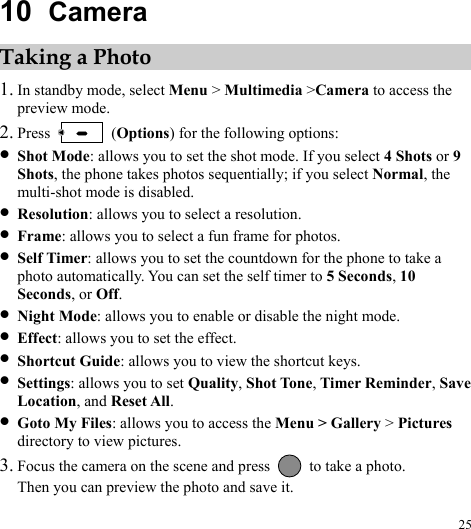  25 10  Camera Taking a Photo 1. In standby mode, select Menu &gt; Multimedia &gt;Camera to access the preview mode. 2. Press   (Options) for the following options: z Shot Mode: allows you to set the shot mode. If you select 4 Shots or 9 Shots, the phone takes photos sequentially; if you select Normal, the multi-shot mode is disabled. z Resolution: allows you to select a resolution. z Frame: allows you to select a fun frame for photos. z Self Timer: allows you to set the countdown for the phone to take a photo automatically. You can set the self timer to 5 Seconds, 10 Seconds, or Off. z Night Mode: allows you to enable or disable the night mode. z Effect: allows you to set the effect. z Shortcut Guide: allows you to view the shortcut keys. z Settings: allows you to set Quality, Shot Tone, Timer Reminder, Save Location, and Reset All. z Goto My Files: allows you to access the Menu &gt; Gallery &gt; Pictures directory to view pictures. 3. Focus the camera on the scene and press    to take a photo. Then you can preview the photo and save it. 