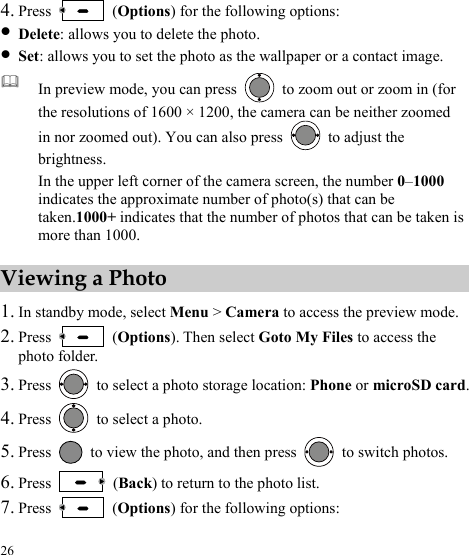  26 4. Press   (Options) for the following options: z Delete: allows you to delete the photo. z Set: allows you to set the photo as the wallpaper or a contact image.  In preview mode, you can press    to zoom out or zoom in (for the resolutions of 1600 × 1200, the camera can be neither zoomed in nor zoomed out). You can also press    to adjust the brightness. In the upper left corner of the camera screen, the number 01000–  indicates the approximate number of photo(s) that can be taken.1000+ indicates that the number of photos that can be taken is more than 1000.Viewing a Photo 1. In standby mode, select Menu &gt; Camera to access the preview mode. 2. Press   (Options). Then select Goto My Files to access the photo folder. 3. Press    to select a photo storage location: Phone or microSD card. 4. Press    to select a photo. 5. Press    to view the photo, and then press    to switch photos. 6. Press   (Back) to return to the photo list. 7. Press   (Options) for the following options: 