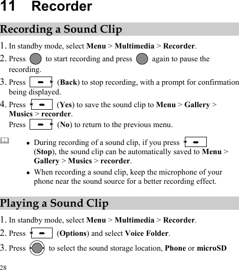  28 11  Recorder Recording a Sound Clip 1. In standby mode, select Menu &gt; Multimedia &gt; Recorder. 2. Press    to start recording and press    again to pause the recording. 3. Press   (Back) to stop recording, with a prompt for confirmation being displayed. 4. Press   (Yes) to save the sound clip to Menu &gt; Gallery &gt; Musics &gt; recorder. Press   (No) to return to the previous menu.  z During recording of a sound clip, if you press   (Stop), the sound clip can be automatically saved to Menu &gt; Gallery &gt; Musics &gt; recorder. z When recording a sound clip, keep the microphone of your phone near the sound source for a better recording effect. Playing a Sound Clip 1. In standby mode, select Menu &gt; Multimedia &gt; Recorder. 2. Press   (Options) and select Voice Folder. 3. Press    to select the sound storage location, Phone or microSD 