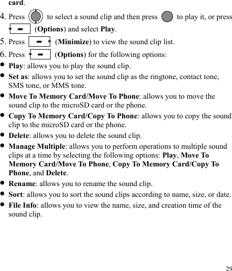  29 card. 4. Press    to select a sound clip and then press    to play it, or press  (Options) and select Play. 5. Press   (Minimize) to view the sound clip list. 6. Press   (Options) for the following options: z Play: allows you to play the sound clip. z Set as: allows you to set the sound clip as the ringtone, contact tone, SMS tone, or MMS tone. z Move To Memory Card/Move To Phone: allows you to move the sound clip to the microSD card or the phone. z Copy To Memory Card/Copy To Phone: allows you to copy the sound clip to the microSD card or the phone. z Delete: allows you to delete the sound clip. z Manage Multiple: allows you to perform operations to multiple sound clips at a time by selecting the following options: Play, Move To Memory Card/Move To Phone, Copy To Memory Card/Copy To Phone, and Delete. z Rename: allows you to rename the sound clip. z Sort: allows you to sort the sound clips according to name, size, or date. z File Info: allows you to view the name, size, and creation time of the sound clip. 