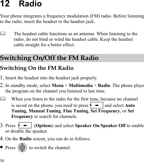  30 12  Radio Your phone integrates a frequency modulation (FM) radio. Before listening to the radio, insert the headset to the headset jack. Switching On/Off the FM Radio Switching On the FM Radio 1. Insert the headset into the headset jack properly. 2. In standby mode, select Menu &gt; Multimedia &gt; Radio. The phone plays the program on the channel you listened to last time.  When you listen to the radio for the first time, because no channel is saved on the phone, you need to press   and select Auto Tuning, Manual Tuning, Fine Tuning, Set Frequency, or Set Frequency to search for channels.3. Press   (Options) and select Speaker On/Speaker Off to enable or disable the speaker. 4. On the Radio screen, you can do as follows: z Press    to switch the channel.  The headset cable functions as an antenna. When listening to the radio, do not bind or wind the headset cable. Keep the headset cable straight for a better effect. 