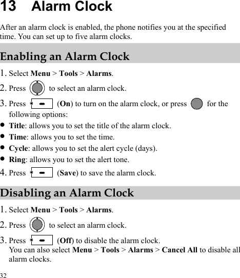  32 13  Alarm Clock After an alarm clock is enabled, the phone notifies you at the specified time. You can set up to five alarm clocks. Enabling an Alarm Clock 1. Select Menu &gt; Tools &gt; Alarms. 2. Press    to select an alarm clock. 3. Press   (On) to turn on the alarm clock, or press   for the following options: z Title: allows you to set the title of the alarm clock. z Time: allows you to set the time. z Cycle: allows you to set the alert cycle (days). z Ring: allows you to set the alert tone. 4. Press   (Save) to save the alarm clock. Disabling an Alarm Clock 1. Select Menu &gt; Tools &gt; Alarms. 2. Press    to select an alarm clock. 3. Press   (Off) to disable the alarm clock. You can also select Menu &gt; Tools &gt; Alarms &gt; Cancel All to disable all alarm clocks. 