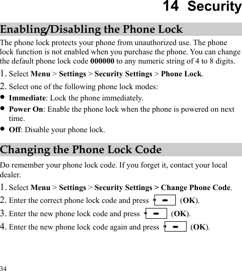  34 14  Security Enabling/Disabling the Phone Lock The phone lock protects your phone from unauthorized use. The phone lock function is not enabled when you purchase the phone. You can change the default phone lock code 000000 to any numeric string of 4 to 8 digits. 1. Select Menu &gt; Settings &gt; Security Settings &gt; Phone Lock. 2. Select one of the following phone lock modes: z Immediate: Lock the phone immediately. z Power On: Enable the phone lock when the phone is powered on next time. z Off: Disable your phone lock. Changing the Phone Lock Code Do remember your phone lock code. If you forget it, contact your local dealer. 1. Select Menu &gt; Settings &gt; Security Settings &gt; Change Phone Code. 2. Enter the correct phone lock code and press   (OK). 3. Enter the ne  (OK). w phone lock code and press 4. Enter the new phone lock code again and press   (OK). 