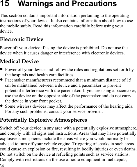  15  Warnings and Precautions This section contains important information pertaining to the operating instructions of your device. It also contains information about how to use the mobile safely. Read this information carefully before using your device. Electronic Device Power off your device if using the device is prohibited. Do not use the device when it causes danger or interference with electronic devices. Medical Device z Power off your device and follow the rules and regulations set forth by the hospitals and health care facilities. z Pacemaker manufacturers recommend that a minimum distance of 15 cm be maintained between a device and a pacemaker to prevent potential interference with the pacemaker. If you are using a pacemaker, use the device on the opposite side of the pacemaker and do not carry the device in your front pocket. z Some wireless devices may affect the performance of the hearing aids. For any such problems, consult your service provider. Potentially Explosive Atmospheres Switch off your device in any area with a potentially explosive atmosphere, and comply with all signs and instructions. Areas that may have potentially explosive atmospheres include the areas where you would normally be advised to turn off your vehicle engine. Triggering of sparks in such areas could cause an explosion or fire, resulting in bodily injuries or even deaths. Do not switch on the device at refueling points such as service stations. Comply with restrictions on the use of radio equipment in fuel depots, 36 