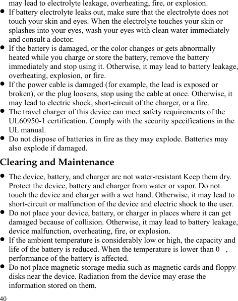  may lead to electrolyte leakage, overheating, fire, or explosion. z If battery electrolyte leaks out, make sure that the electrolyte does not touch your skin and eyes. When the electrolyte touches your skin or splashes into your eyes, wash your eyes with clean water immediately and consult a doctor. z If the battery is damaged, or the color changes or gets abnormally heated while you charge or store the battery, remove the battery immediately and stop using it. Otherwise, it may lead to battery leakage, overheating, explosion, or fire. z If the power cable is damaged (for example, the lead is exposed or broken), or the plug loosens, stop using the cable at once. Otherwise, it may lead to electric shock, short-circuit of the charger, or a fire. z The travel charger of this device can meet safety requirements of the UL60950-1 certification. Comply with the security specifications in the UL manual.   z Do not dispose of batteries in fire as they may explode. Batteries may also explode if damaged. Clearing and Maintenance z The device, battery, and charger are not water-resistant Keep them dry. Protect the device, battery and charger from water or vapor. Do not touch the device and charger with a wet hand. Otherwise, it may lead to short-circuit or malfunction of the device and electric shock to the user. z Do not place your device, battery, or charger in places where it can get damaged because of collision. Otherwise, it may lead to battery leakage, device malfunction, overheating, fire, or explosion. z If the ambient temperature is considerably low or high, the capacity and life of the battery is reduced. When the temperature is lower than 0, performance of the battery is affected. z Do not place magnetic storage media such as magnetic cards and floppy disks near the device. Radiation from the device may erase the information stored on them. 40 
