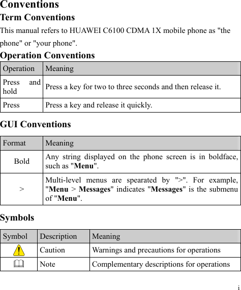 Conventions Term Conventions This manual refers to HUAWEI C6100 CDMA 1X mobile phone as &quot;the phone&quot; or &quot;your phone&quot;. Operation Conventions Operation  Meaning Press and hold  Press a key for two to three seconds and then release it. Press  Press a key and release it quickly. GUI Conventions Format  Meaning Bold  Any string displayed on the phone screen is in boldface, such as &quot;Menu&quot;. &gt; Multi-level menus are spearated by &quot;&gt;&quot;. For example, &quot;Menu &gt; Messages&quot; indicates &quot;Messages&quot; is the submenu of &quot;Menu&quot;. Symbols Symbol  Description  Meaning  Caution  Warnings and precautions for operations    Note  Complementary descriptions for operations i 